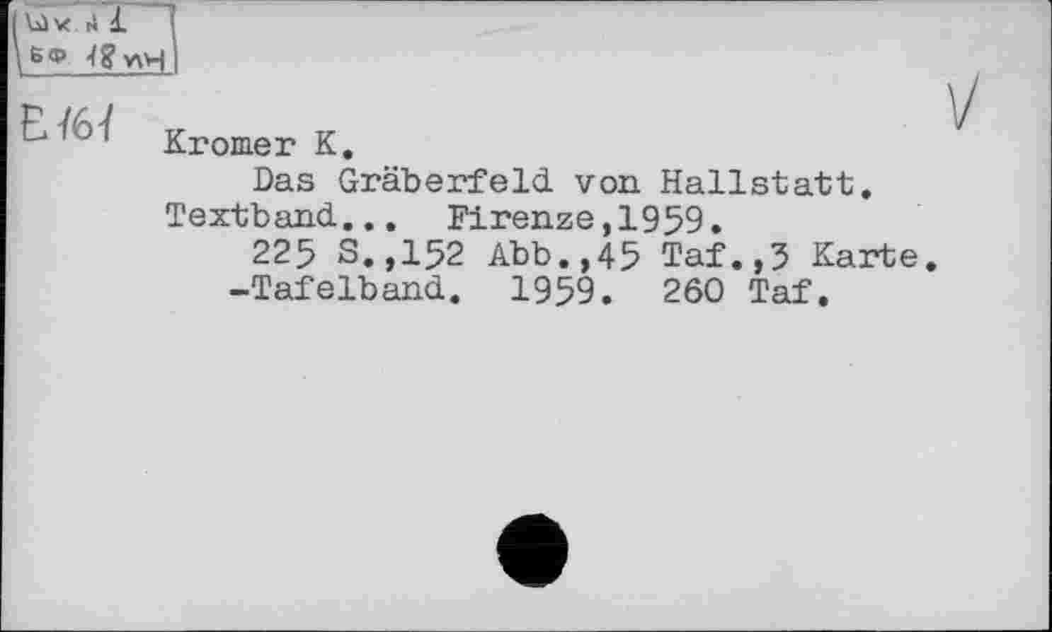 ﻿6 ф 4 g vH і
£ 1 Kromer К.
Das Gräberfeld von Hallstatt.
Textband... Firenze,1959.
225 S.,152 Abb.,45 Taf.,5 Karte.
-Tafelband. 1959.	260 Taf.